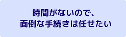 時間がないので、
面倒な手続きは任せたい