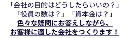 「会社の目的はどうしたらいいの？」
「役員の数は？」「資本金は？」
色々な疑問にお答えしながら、
お客様に適した会社をつくります！