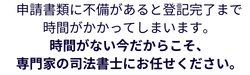 申請書類に不備があると登記完了まで
時間がかかってしまいます。
時間がない今だからこそ、
専門家の司法書士にお任せください。